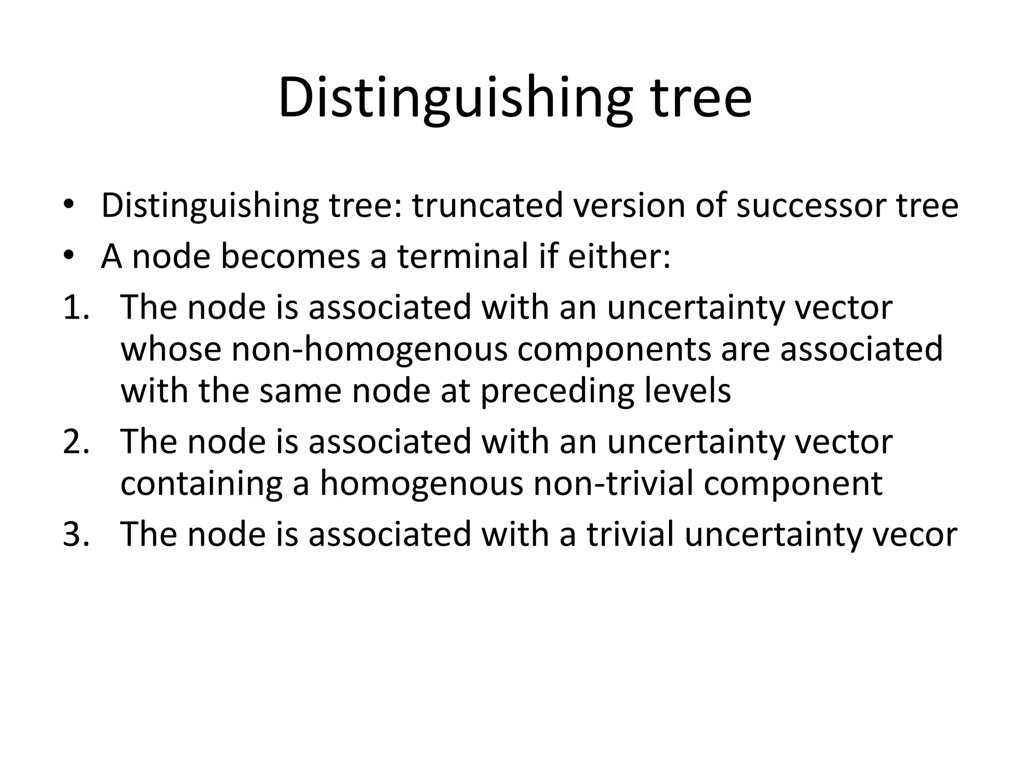 Distinguishing tree
• Distinguishing tree: truncated version of successor tree
• A node becomes a terminal if either:
1. The node is associated with an uncertainty vector
whose non-homogenous components are associated
with the same node at preceding levels
2. The node is associated with an uncertainty vector
containing a homogenous non-trivial component
3. The node is associated with a trivial uncertainty vecor

 