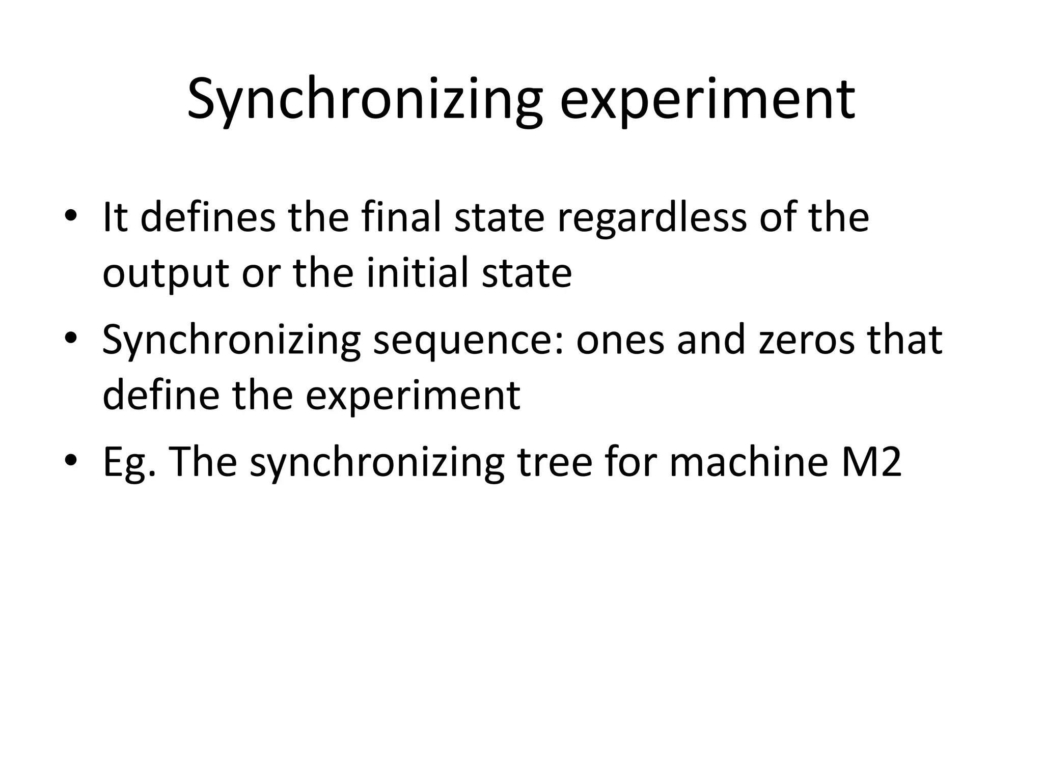Synchronizing experiment
• It defines the final state regardless of the
output or the initial state
• Synchronizing sequence: ones and zeros that
define the experiment
• Eg. The synchronizing tree for machine M2

 