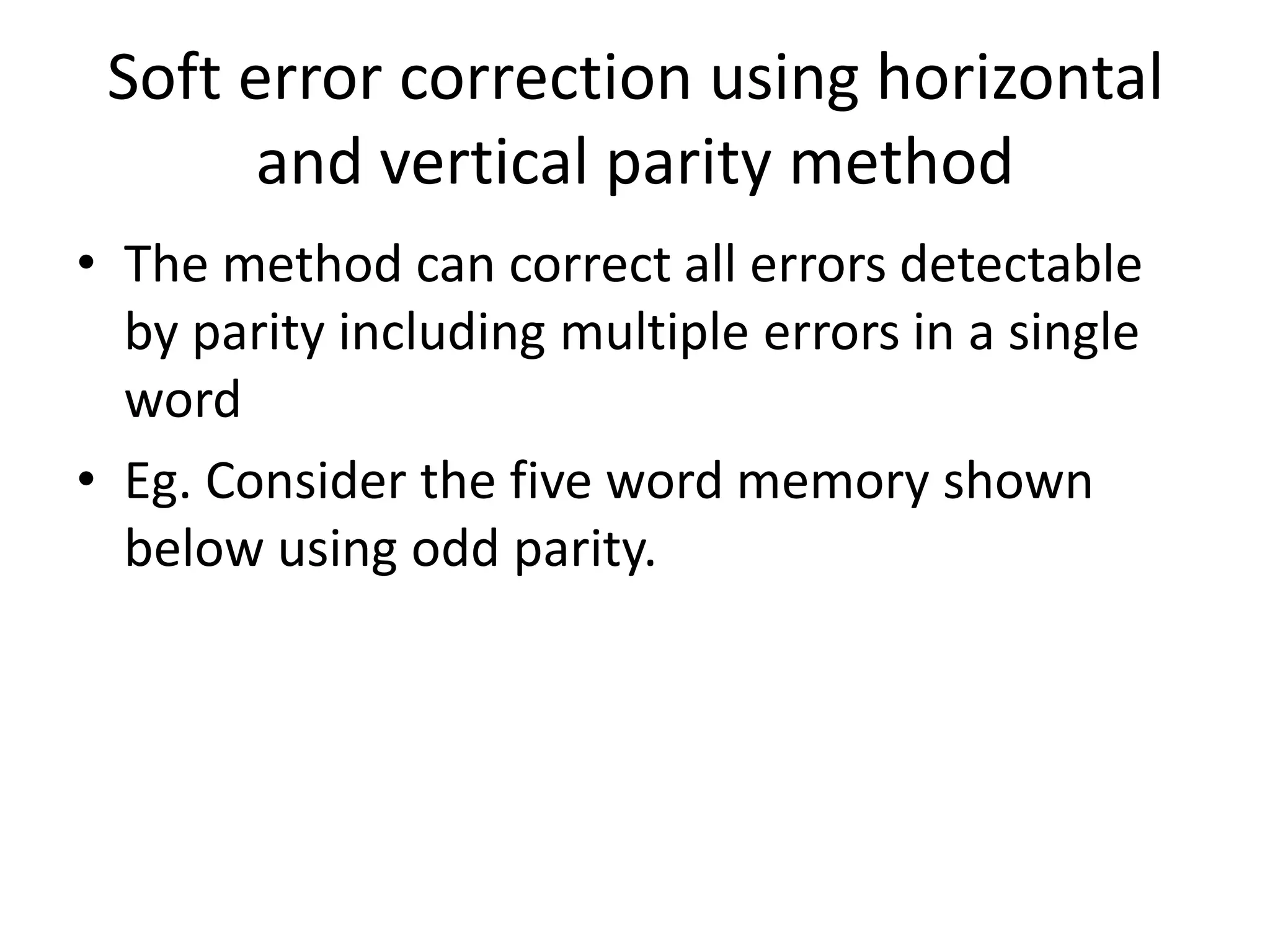 Soft error correction using horizontal
and vertical parity method
• The method can correct all errors detectable
by parity including multiple errors in a single
word
• Eg. Consider the five word memory shown
below using odd parity.

 