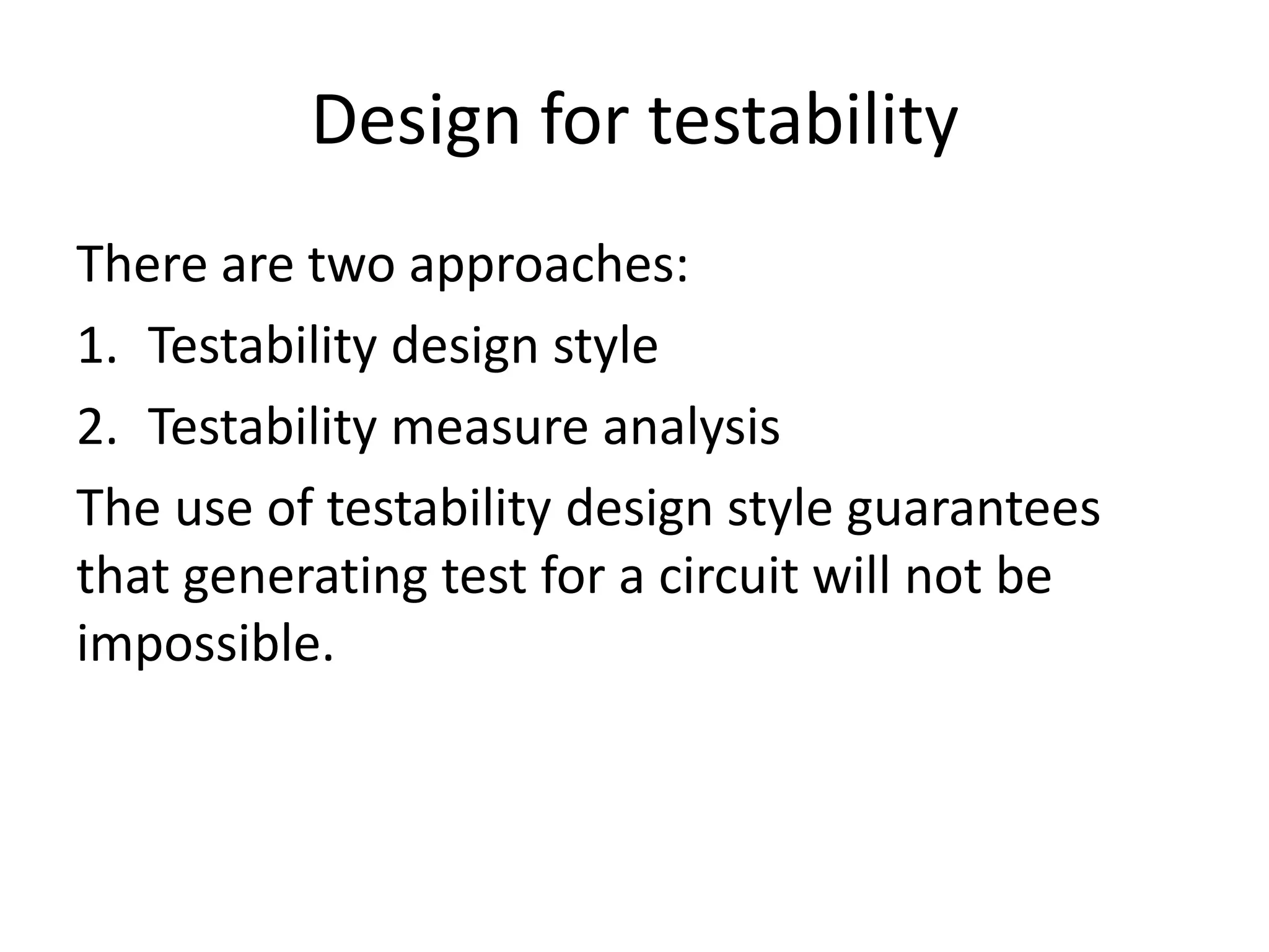 Design for testability
There are two approaches:
1. Testability design style
2. Testability measure analysis
The use of testability design style guarantees
that generating test for a circuit will not be
impossible.

 