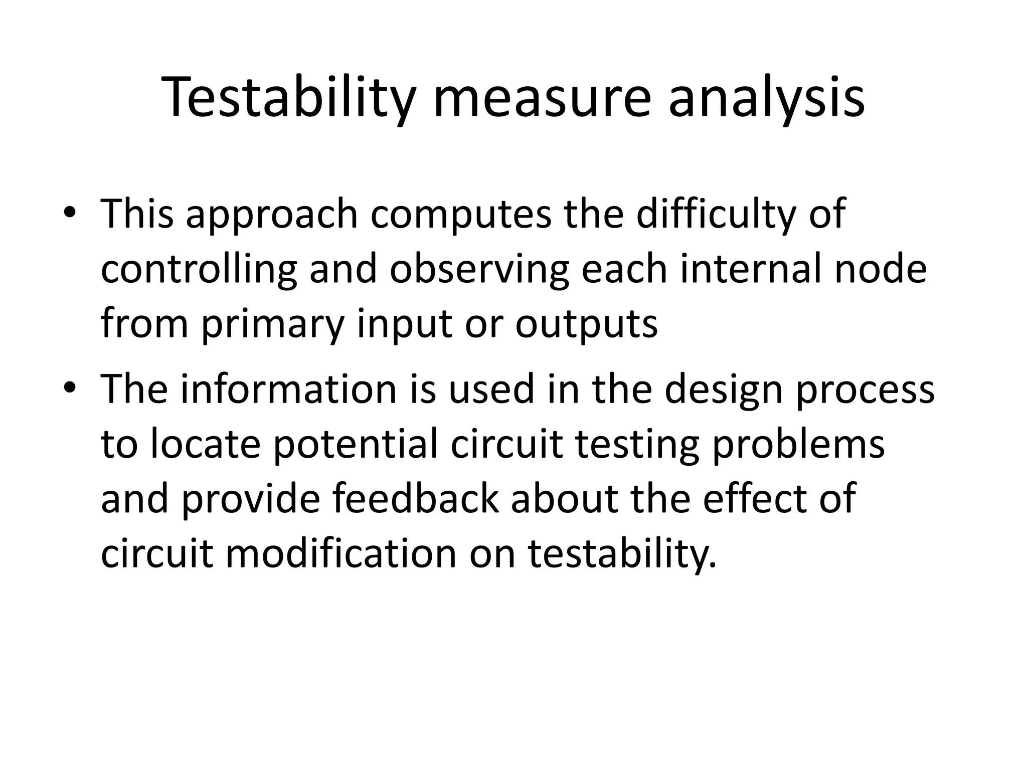 Testability measure analysis
• This approach computes the difficulty of
controlling and observing each internal node
from primary input or outputs
• The information is used in the design process
to locate potential circuit testing problems
and provide feedback about the effect of
circuit modification on testability.

 