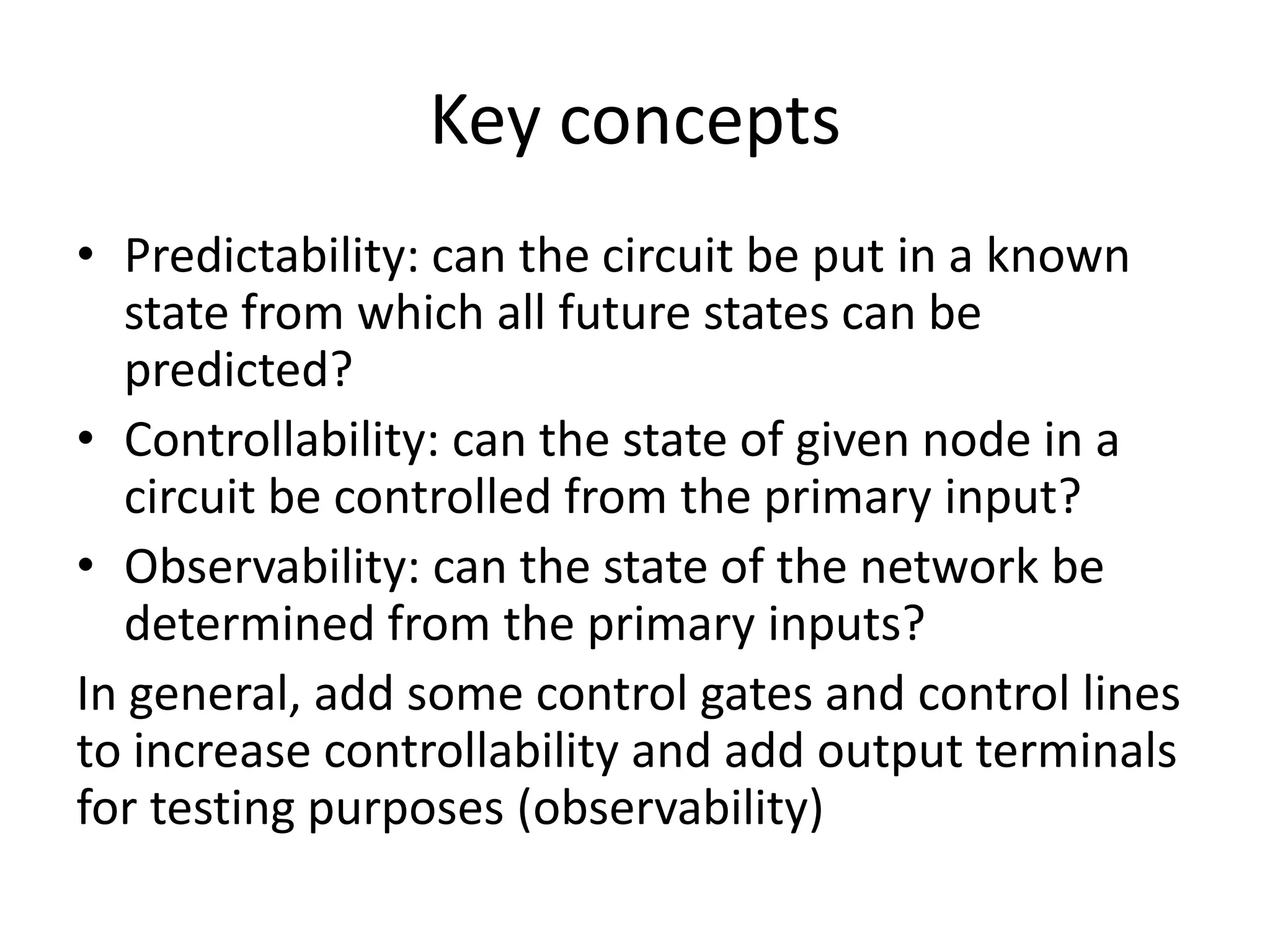 Key concepts
• Predictability: can the circuit be put in a known
state from which all future states can be
predicted?
• Controllability: can the state of given node in a
circuit be controlled from the primary input?
• Observability: can the state of the network be
determined from the primary inputs?
In general, add some control gates and control lines
to increase controllability and add output terminals
for testing purposes (observability)

 