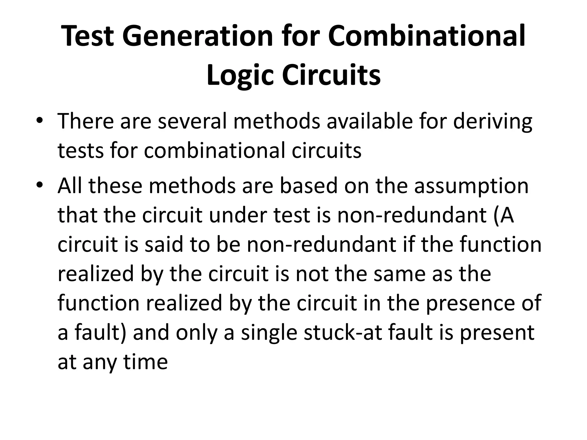 Test Generation for Combinational
Logic Circuits
• There are several methods available for deriving
tests for combinational circuits
• All these methods are based on the assumption
that the circuit under test is non-redundant (A
circuit is said to be non-redundant if the function
realized by the circuit is not the same as the
function realized by the circuit in the presence of
a fault) and only a single stuck-at fault is present
at any time

 