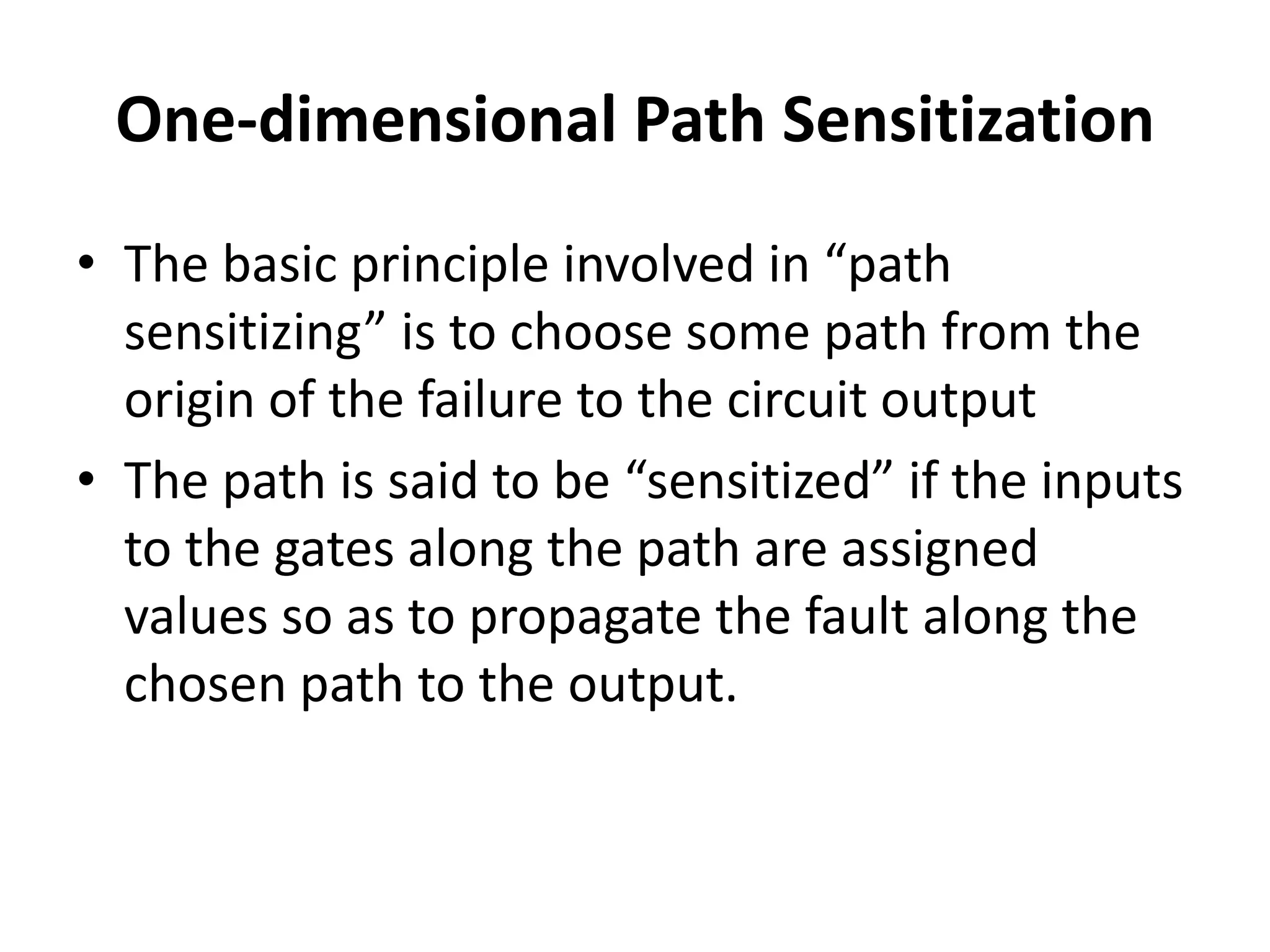 One-dimensional Path Sensitization
• The basic principle involved in “path
sensitizing” is to choose some path from the
origin of the failure to the circuit output
• The path is said to be “sensitized” if the inputs
to the gates along the path are assigned
values so as to propagate the fault along the
chosen path to the output.

 