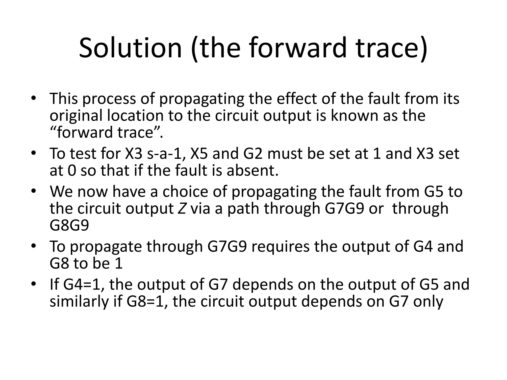 Solution (the forward trace)
• This process of propagating the effect of the fault from its
original location to the circuit output is known as the
“forward trace”.
• To test for X3 s-a-1, X5 and G2 must be set at 1 and X3 set
at 0 so that if the fault is absent.
• We now have a choice of propagating the fault from G5 to
the circuit output Z via a path through G7G9 or through
G8G9
• To propagate through G7G9 requires the output of G4 and
G8 to be 1
• If G4=1, the output of G7 depends on the output of G5 and
similarly if G8=1, the circuit output depends on G7 only

 