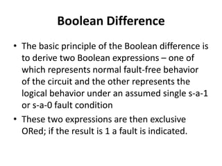 Boolean Difference
• The basic principle of the Boolean difference is
to derive two Boolean expressions – one of
which represents normal fault-free behavior
of the circuit and the other represents the
logical behavior under an assumed single s-a-1
or s-a-0 fault condition
• These two expressions are then exclusive
ORed; if the result is 1 a fault is indicated.

 