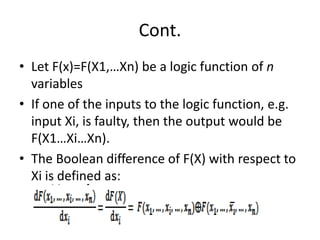 Cont.
• Let F(x)=F(X1,…Xn) be a logic function of n
variables
• If one of the inputs to the logic function, e.g.
input Xi, is faulty, then the output would be
F(X1…Xi…Xn).
• The Boolean difference of F(X) with respect to
Xi is defined as:

 