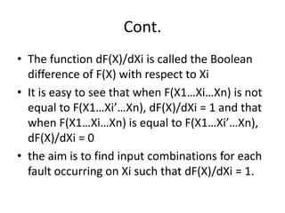 Cont.
• The function dF(X)/dXi is called the Boolean
difference of F(X) with respect to Xi
• It is easy to see that when F(X1…Xi…Xn) is not
equal to F(X1…Xi’…Xn), dF(X)/dXi = 1 and that
when F(X1…Xi…Xn) is equal to F(X1…Xi’…Xn),
dF(X)/dXi = 0
• the aim is to find input combinations for each
fault occurring on Xi such that dF(X)/dXi = 1.

 