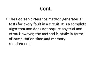 Cont.
• The Boolean difference method generates all
tests for every fault in a circuit. It is a complete
algorithm and does not require any trial and
error. However, the method is costly in terms
of computation time and memory
requirements.

 