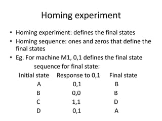 Homing experiment
• Homing experiment: defines the final states
• Homing sequence: ones and zeros that define the
final states
• Eg. For machine M1, 0,1 defines the final state
sequence for final state:
Initial state Response to 0,1 Final state
A
0,1
B
B
0,0
B
C
1,1
D
D
0,1
A

 