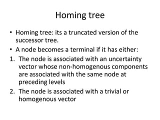 Homing tree
• Homing tree: its a truncated version of the
successor tree.
• A node becomes a terminal if it has either:
1. The node is associated with an uncertainty
vector whose non-homogenous components
are associated with the same node at
preceding levels
2. The node is associated with a trivial or
homogenous vector

 