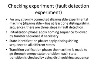 Checking experiment (fault detection
experiment)
• For any strongly connected diagnosable experimental
machine (diagnosable – has at least one distinguishing
sequence), there are three steps in fault detection
• Initialization phase: apply homing sequence followed
by transfer sequence if necessary
• State identification phase: apply distinguishing
sequence to all different states
• Transition verification phase: the machine is made to
go through energy state transition, each state
transition is checked by using distinguishing sequence

 