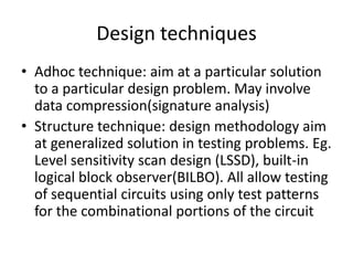 Design techniques
• Adhoc technique: aim at a particular solution
to a particular design problem. May involve
data compression(signature analysis)
• Structure technique: design methodology aim
at generalized solution in testing problems. Eg.
Level sensitivity scan design (LSSD), built-in
logical block observer(BILBO). All allow testing
of sequential circuits using only test patterns
for the combinational portions of the circuit

 