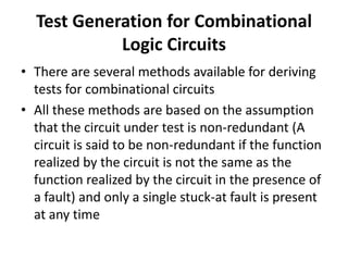 Test Generation for Combinational
Logic Circuits
• There are several methods available for deriving
tests for combinational circuits
• All these methods are based on the assumption
that the circuit under test is non-redundant (A
circuit is said to be non-redundant if the function
realized by the circuit is not the same as the
function realized by the circuit in the presence of
a fault) and only a single stuck-at fault is present
at any time

 