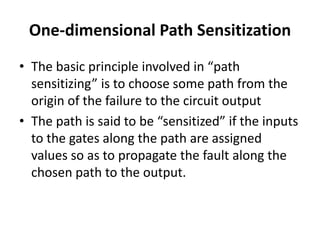 One-dimensional Path Sensitization
• The basic principle involved in “path
sensitizing” is to choose some path from the
origin of the failure to the circuit output
• The path is said to be “sensitized” if the inputs
to the gates along the path are assigned
values so as to propagate the fault along the
chosen path to the output.

 