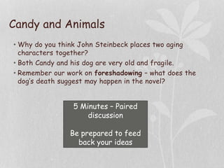 Candy and Animals
• Why do you think John Steinbeck places two aging
characters together?
• Both Candy and his dog are very old and fragile.
• Remember our work on foreshadowing – what does the
dog’s death suggest may happen in the novel?
5 Minutes – Paired
discussion
Be prepared to feed
back your ideas
 