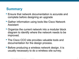 © 2006 Cisco Systems, Inc. All rights reserved. Cisco Public 23
Summary
 Ensure that network documentation is accurate and
complete before designing an upgrade
 Gather information using tools like Cisco Network
Assistant
 Organize the current network into a modular block
diagram to identify where the network needs to be
improved.
 The Cisco CCO site provides valuable tools and
documentation for the design process.
 Before producing a wireless network design, it is
usually necessary to do a wireless site survey.
 