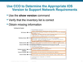 © 2006 Cisco Systems, Inc. All rights reserved. Cisco Public 9
Use CCO to Determine the Appropriate IOS
Version to Support Network Requirements
 Use the show version command
 Verify that the inventory list is correct
 Obtain missing information
 