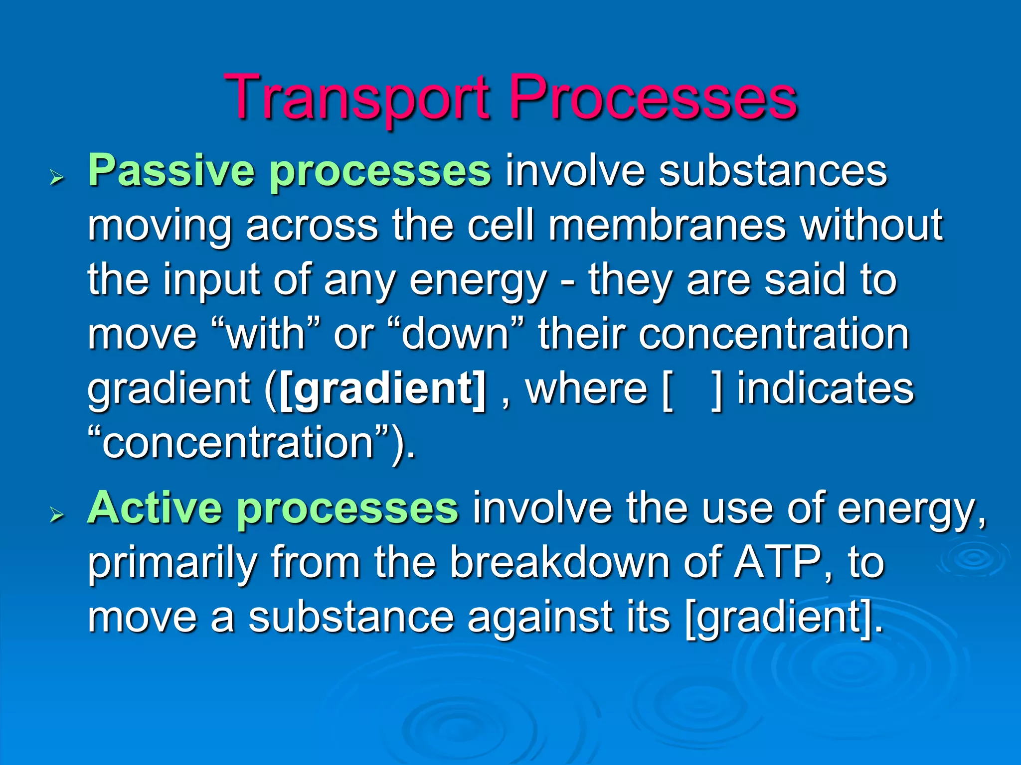 Transport Processes
 Passive processes involve substances
moving across the cell membranes without
the input of any energy - they are said to
move “with” or “down” their concentration
gradient ([gradient] , where [ ] indicates
“concentration”).
 Active processes involve the use of energy,
primarily from the breakdown of ATP, to
move a substance against its [gradient].
 