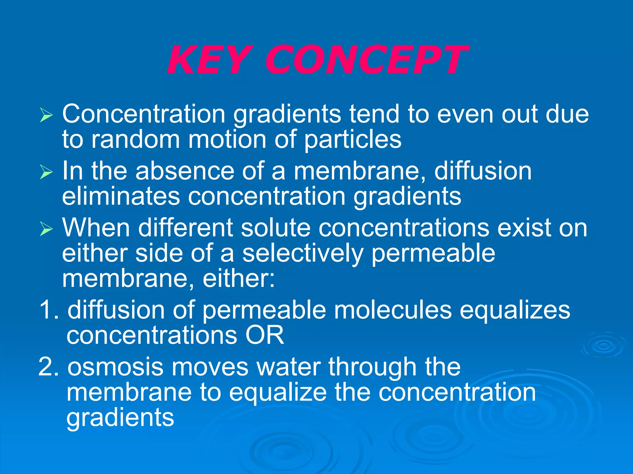 KEY CONCEPT
 Concentration gradients tend to even out due
to random motion of particles
 In the absence of a membrane, diffusion
eliminates concentration gradients
 When different solute concentrations exist on
either side of a selectively permeable
membrane, either:
1. diffusion of permeable molecules equalizes
concentrations OR
2. osmosis moves water through the
membrane to equalize the concentration
gradients
 