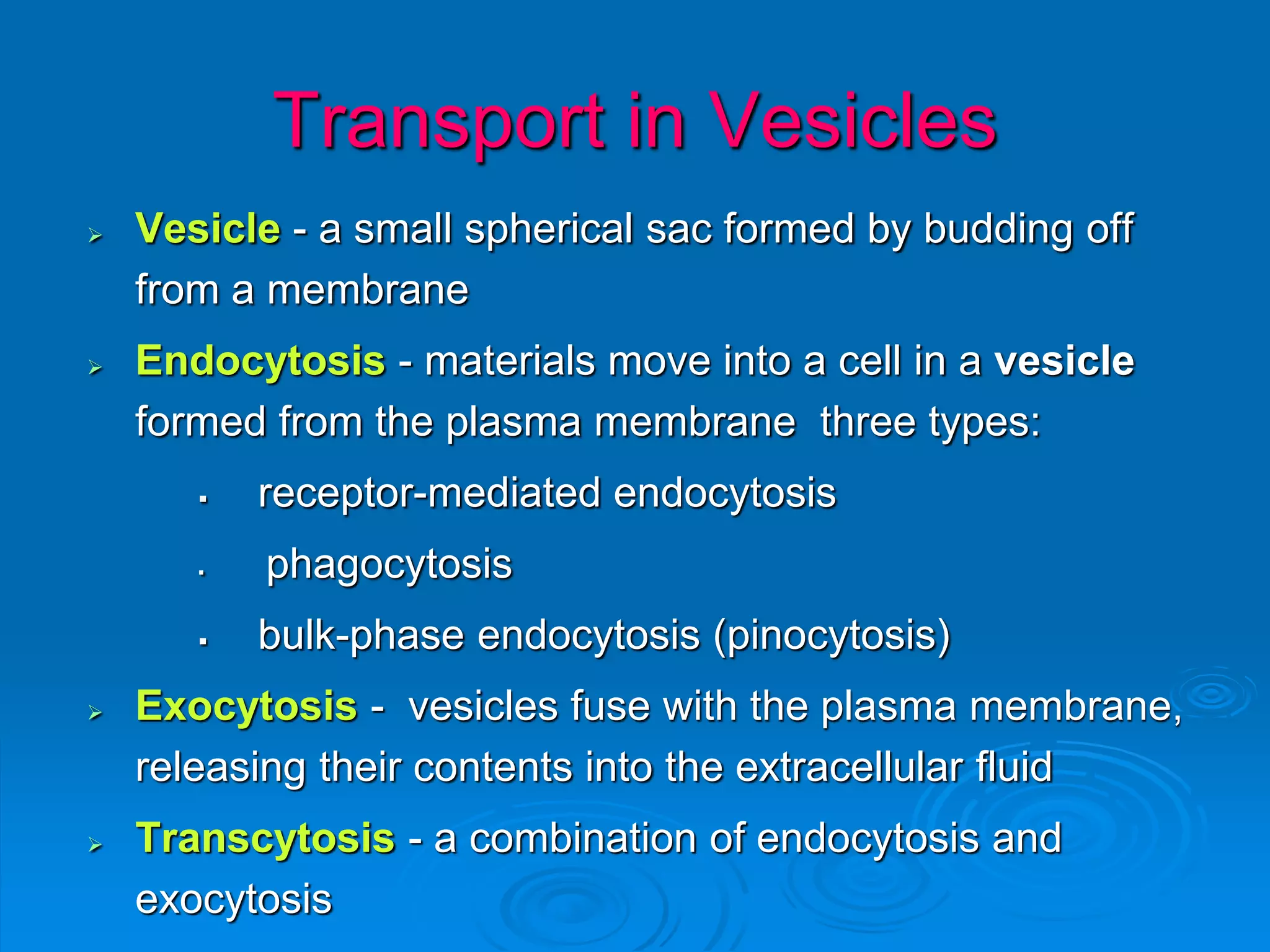 Transport in Vesicles
 Vesicle - a small spherical sac formed by budding off
from a membrane
 Endocytosis - materials move into a cell in a vesicle
formed from the plasma membrane three types:
 receptor-mediated endocytosis
 phagocytosis
 bulk-phase endocytosis (pinocytosis)
 Exocytosis - vesicles fuse with the plasma membrane,
releasing their contents into the extracellular fluid
 Transcytosis - a combination of endocytosis and
exocytosis
 