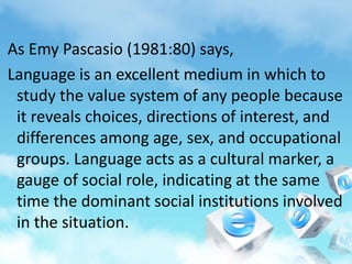 As Emy Pascasio (1981:80) says,
Language is an excellent medium in which to
study the value system of any people because
it reveals choices, directions of interest, and
differences among age, sex, and occupational
groups. Language acts as a cultural marker, a
gauge of social role, indicating at the same
time the dominant social institutions involved
in the situation.
 