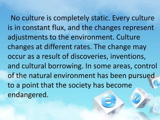 No culture is completely static. Every culture
is in constant flux, and the changes represent
adjustments to the environment. Culture
changes at different rates. The change may
occur as a result of discoveries, inventions,
and cultural borrowing. In some areas, control
of the natural environment has been pursued
to a point that the society has become
endangered.
 