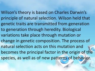 Wilson’s theory is based on Charles Darwin’s
principle of natural selection. Wilson held that
genetic traits are transmitted from generation
to generation through heredity. Biological
variations take place through mutation or
change in genetic composition. The process of
natural selection acts on this mutation and
becomes the principal factor in the origin of the
species, as well as of new patterns of behavior.
 