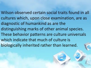 Wilson observed certain social traits found in all
cultures which, upon close examination, are as
diagnostic of humankind as are the
distinguishing marks of other animal species.
These behavior patterns are culture universals
which indicate that much of culture is
biologically inherited rather than learned.
 