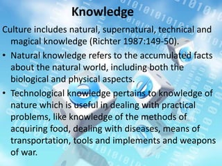 Knowledge
Culture includes natural, supernatural, technical and
magical knowledge (Richter 1987:149-50).
• Natural knowledge refers to the accumulated facts
about the natural world, including both the
biological and physical aspects.
• Technological knowledge pertains to knowledge of
nature which is useful in dealing with practical
problems, like knowledge of the methods of
acquiring food, dealing with diseases, means of
transportation, tools and implements and weapons
of war.
 