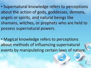 • Supernatural knowledge refers to perceptions
about the action of gods, goddesses, demons,
angels or spirits, and natural beings like
shamans, witches, or prophets who are held to
possess supernatural powers.
• Magical knowledge refers to perceptions
about methods of influencing supernatural
events by manipulating certain laws of nature.
 