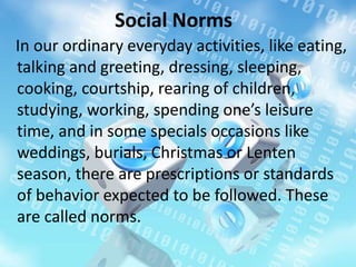 Social Norms
In our ordinary everyday activities, like eating,
talking and greeting, dressing, sleeping,
cooking, courtship, rearing of children,
studying, working, spending one’s leisure
time, and in some specials occasions like
weddings, burials, Christmas or Lenten
season, there are prescriptions or standards
of behavior expected to be followed. These
are called norms.
 