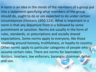 A norm is an idea in the minds of the members of a group put
into a statement specifying what members of the group
should do, ought to do or are expected to do under certain
circumstances (Homans 1950:123). What is important in a
norm is that any departure from it is followed by some
punishment or sanction. Norms are usually in the form of
rules, standards, or prescriptions and socially shared
expectations. Some norms apply to everyone, like those
revolving around honesty, truthfulness, or loyalty to country.
Other norms apply to particular categories of people who
assume certain roles. There are norms for lawmakers,
doctors, teachers, law enforcers, barangay chairman, father
and son.
 