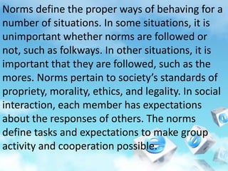 Norms define the proper ways of behaving for a
number of situations. In some situations, it is
unimportant whether norms are followed or
not, such as folkways. In other situations, it is
important that they are followed, such as the
mores. Norms pertain to society’s standards of
propriety, morality, ethics, and legality. In social
interaction, each member has expectations
about the responses of others. The norms
define tasks and expectations to make group
activity and cooperation possible.
 