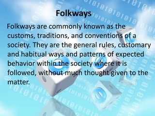 Folkways are commonly known as the
customs, traditions, and conventions of a
society. They are the general rules, customary
and habitual ways and patterns of expected
behavior within the society where it is
followed, without much thought given to the
matter.
Folkways
 