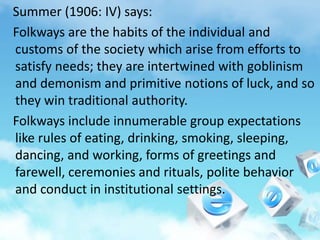 Summer (1906: IV) says:
Folkways are the habits of the individual and
customs of the society which arise from efforts to
satisfy needs; they are intertwined with goblinism
and demonism and primitive notions of luck, and so
they win traditional authority.
Folkways include innumerable group expectations
like rules of eating, drinking, smoking, sleeping,
dancing, and working, forms of greetings and
farewell, ceremonies and rituals, polite behavior
and conduct in institutional settings.
 