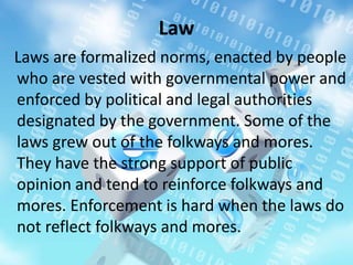 Law
Laws are formalized norms, enacted by people
who are vested with governmental power and
enforced by political and legal authorities
designated by the government. Some of the
laws grew out of the folkways and mores.
They have the strong support of public
opinion and tend to reinforce folkways and
mores. Enforcement is hard when the laws do
not reflect folkways and mores.
 