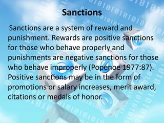 Sanctions
Sanctions are a system of reward and
punishment. Rewards are positive sanctions
for those who behave properly and
punishments are negative sanctions for those
who behave improperly (Popenoe 1977:87).
Positive sanctions may be in the form of
promotions or salary increases, merit award,
citations or medals of honor.
 