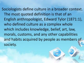 Sociologists define culture in a broader context.
The most quoted definition is that of an
English anthropologist, Edward Tylor (1871:1),
who defined culture as a complex whole
which includes knowledge, belief, art, law,
morals, customs, and any other capabilities
and habits acquired by people as members of
society.
 
