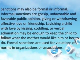 Sanctions may also be formal or informal.
Informal sanctions are gossip, unfavorable and
favorable public opinion, giving or withdrawing
affective love or friendship. Lavishing a child
with love by kissing, coddling, or verbal
admiration may be enough to keep the child to
follow what the mother would like him or her to
do. Formal sanctions are used for violations of
norms in organizations or associations.
 