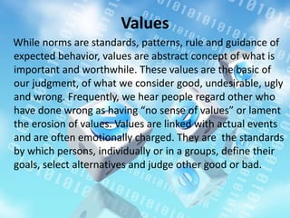 Values
While norms are standards, patterns, rule and guidance of
expected behavior, values are abstract concept of what is
important and worthwhile. These values are the basic of
our judgment, of what we consider good, undesirable, ugly
and wrong. Frequently, we hear people regard other who
have done wrong as having “no sense of values” or lament
the erosion of values. Values are linked with actual events
and are often emotionally charged. They are the standards
by which persons, individually or in a groups, define their
goals, select alternatives and judge other good or bad.
 