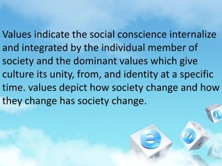 Values indicate the social conscience internalize
and integrated by the individual member of
society and the dominant values which give
culture its unity, from, and identity at a specific
time. values depict how society change and how
they change has society change.
 