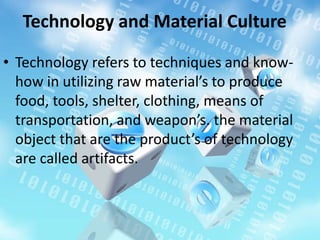 Technology and Material Culture
• Technology refers to techniques and know-
how in utilizing raw material’s to produce
food, tools, shelter, clothing, means of
transportation, and weapon’s. the material
object that are the product’s of technology
are called artifacts.
 
