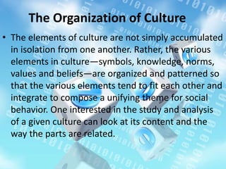 The Organization of Culture
• The elements of culture are not simply accumulated
in isolation from one another. Rather, the various
elements in culture—symbols, knowledge, norms,
values and beliefs—are organized and patterned so
that the various elements tend to fit each other and
integrate to compose a unifying theme for social
behavior. One interested in the study and analysis
of a given culture can look at its content and the
way the parts are related.
 