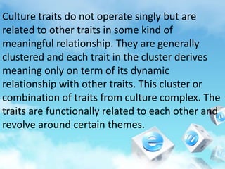 Culture traits do not operate singly but are
related to other traits in some kind of
meaningful relationship. They are generally
clustered and each trait in the cluster derives
meaning only on term of its dynamic
relationship with other traits. This cluster or
combination of traits from culture complex. The
traits are functionally related to each other and
revolve around certain themes.
 