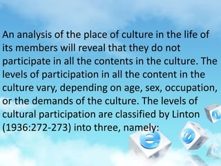 An analysis of the place of culture in the life of
its members will reveal that they do not
participate in all the contents in the culture. The
levels of participation in all the content in the
culture vary, depending on age, sex, occupation,
or the demands of the culture. The levels of
cultural participation are classified by Linton
(1936:272-273) into three, namely:
 