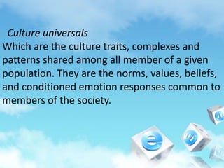 Culture universals
Which are the culture traits, complexes and
patterns shared among all member of a given
population. They are the norms, values, beliefs,
and conditioned emotion responses common to
members of the society.
 