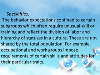 Specialties,
The behavior expectations confined to certain
subgroups which often require unusual skill or
training and reflect the division of labor and
hierarchy of statuses in a culture. These are not
shared by the total population. For example,
occupational and work groups impose
requirements of certain skills and attitudes for
their particular traits.
 