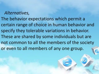 Alternatives,
The behavior expectations which permit a
certain range of choice in human behavior and
specify they tolerable variations in behavior.
These are shared by some individuals but are
not common to all the members of the society
or even to all members of any one group.
 