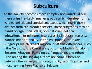 Subculture
As the society becomes more complex and industrialized,
there arise inevitably smaller groups which develop norms,
values, beliefs, and special languages which make them
distinct from the broader society. These subgroups may be
based on age; social class; occupational, political,
educational, or religious, interest or inclinations; regions;
nationality; or ethnicity. In the Philippines, there are
subgroups which reflect regional or ethnic differences, such
, the Negritos, the Cordillera group, the Muslim, Tagalogs,
Ilocanos, Visayans, Pampangos, Pangasinan, and others.
Even among the Tagalogs, there are some difference
between the Batangas, Lagunas, and Queson Tagalogs and
those coming from Rizal and Bulacan.
 